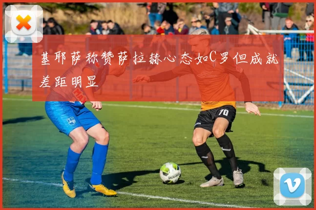 基耶萨称赞萨拉赫心态如C罗但成就差距明显