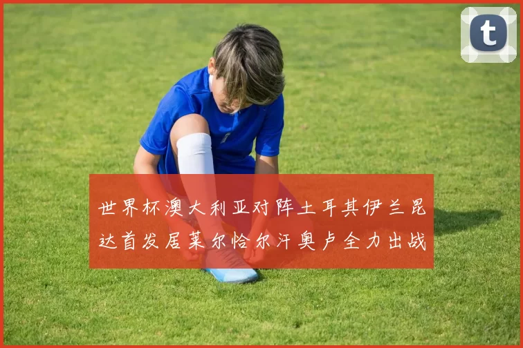 世界杯澳大利亚对阵土耳其伊兰昆达首发居莱尔恰尔汗奥卢全力出战