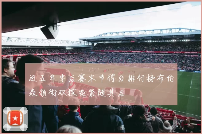 近五年季后赛末节得分排行榜布伦森领衔双探花紧随其后