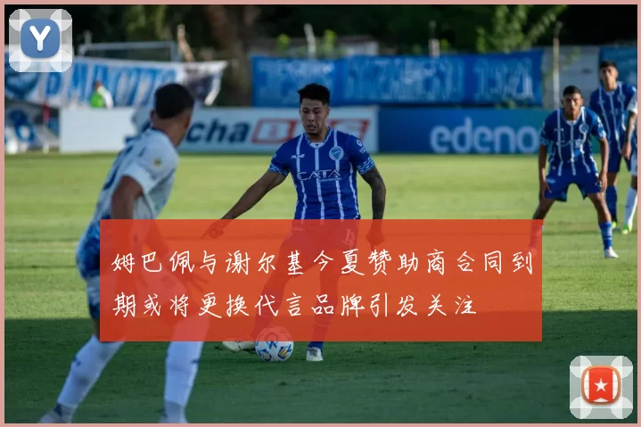 姆巴佩与谢尔基今夏赞助商合同到期或将更换代言品牌引发关注
