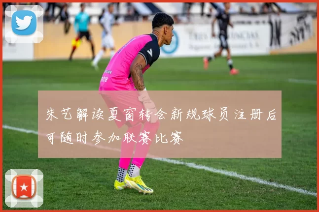 朱艺解读夏窗转会新规球员注册后可随时参加联赛比赛