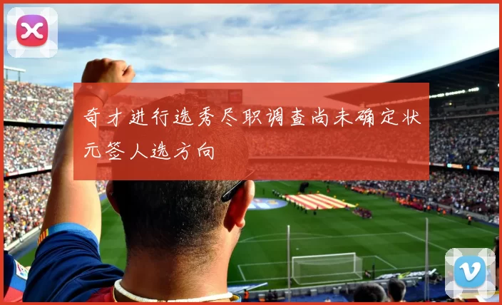 奇才进行选秀尽职调查尚未确定状元签人选方向