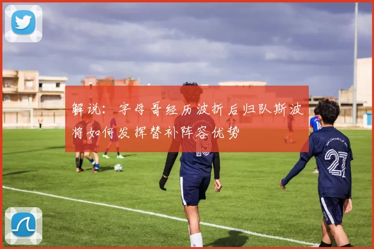 解说：字母哥经历波折后归队斯波将如何发挥替补阵容优势