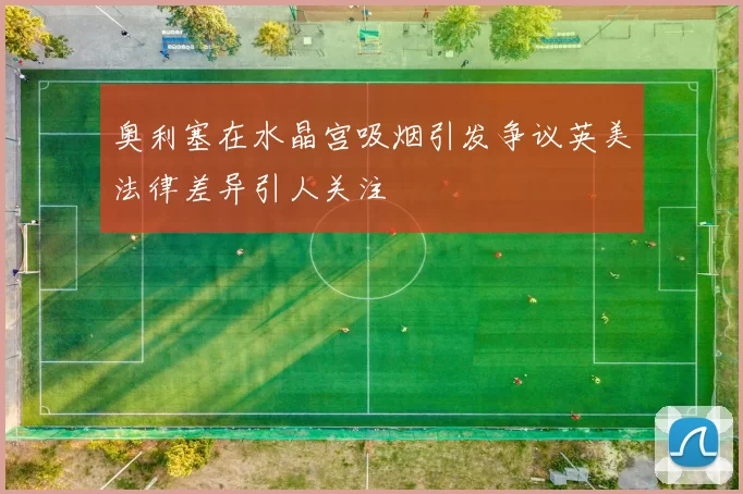 奥利塞在水晶宫吸烟引发争议英美法律差异引人关注