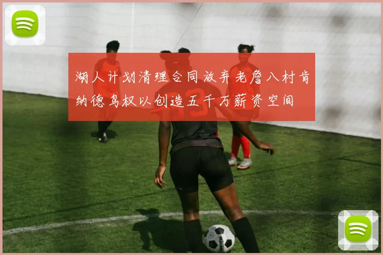 湖人计划清理合同放弃老詹八村肯纳德鸟权以创造五千万薪资空间